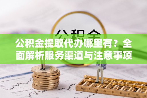 闽侯公积金提取代办哪里有？全面解析服务渠道与注意事项