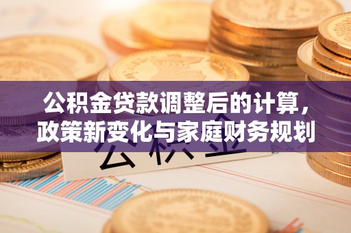 闽侯公积金贷款调整后的计算，政策新变化与家庭财务规划