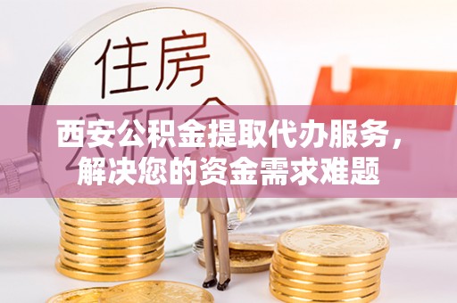 闽侯西安公积金提取代办服务，解决您的资金需求难题