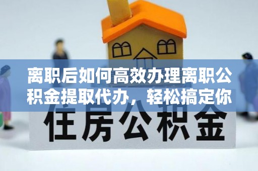 闽侯离职后如何高效办理离职公积金提取代办，轻松搞定你的公积金