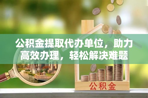 闽侯公积金提取代办单位，助力高效办理，轻松解决难题
