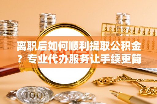 闽侯离职后如何顺利提取公积金？专业代办服务让手续更简单