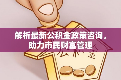 闽侯解析最新公积金政策咨询，助力市民财富管理