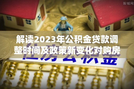 闽侯解读2023年公积金贷款调整时间及政策新变化对购房的影响