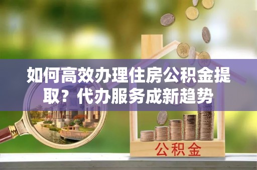闽侯如何高效办理住房公积金提取？代办服务成新趋势