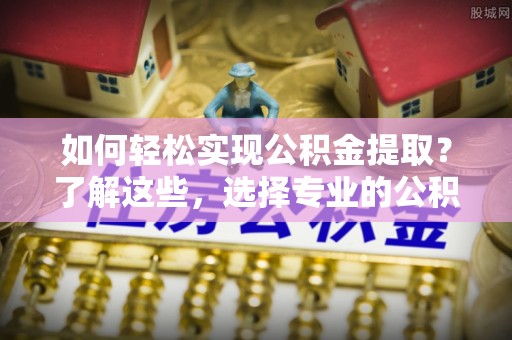 闽侯如何轻松实现公积金提取？了解这些，选择专业的公积金提取代办服务