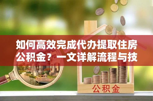 闽侯如何高效完成代办提取住房公积金？一文详解流程与技巧