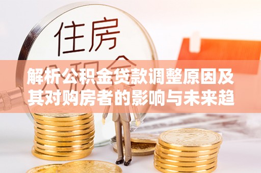 闽侯解析公积金贷款调整原因及其对购房者的影响与未来趋势