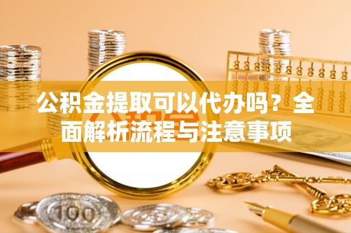 闽侯公积金提取可以代办吗？全面解析流程与注意事项