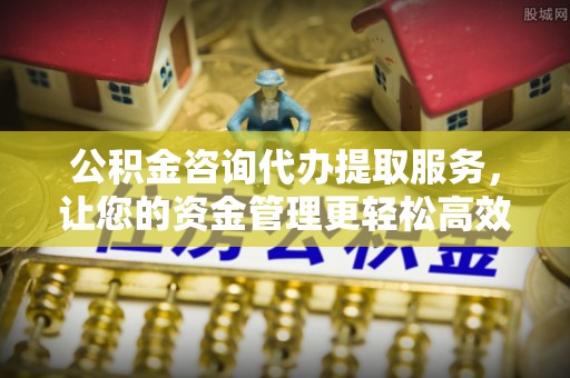 闽侯公积金咨询代办提取服务，让您的资金管理更轻松高效