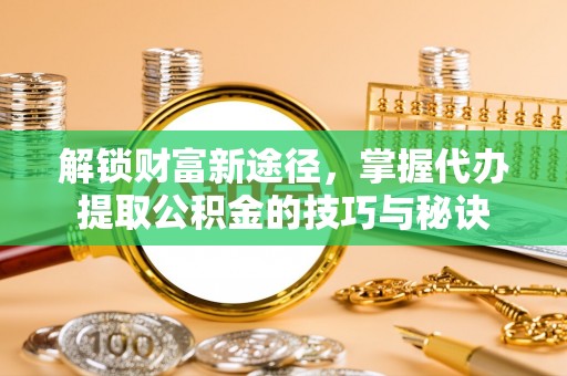 闽侯解锁财富新途径，掌握代办提取公积金的技巧与秘诀
