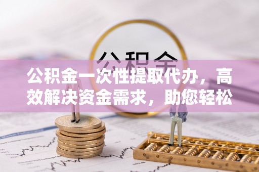 闽侯公积金一次性提取代办，高效解决资金需求，助您轻松应对生活难题