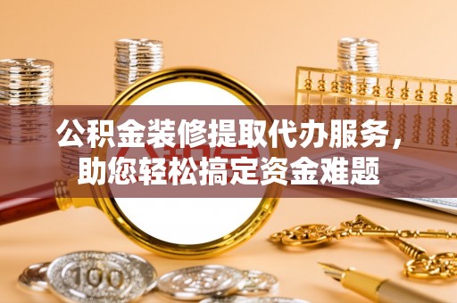 闽侯公积金装修提取代办服务，助您轻松搞定资金难题