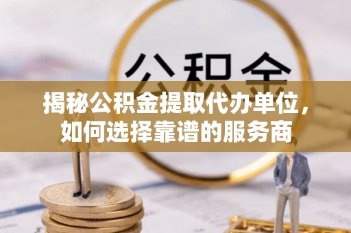闽侯揭秘公积金提取代办单位，如何选择靠谱的服务商