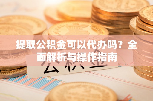 闽侯提取公积金可以代办吗？全面解析与操作指南