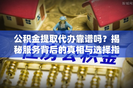闽侯公积金提取代办靠谱吗？揭秘服务背后的真相与选择指南