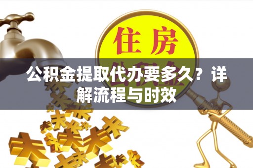 闽侯公积金提取代办要多久？详解流程与时效
