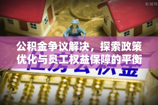 闽侯公积金争议解决，探索政策优化与员工权益保障的平衡点