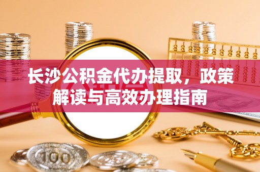 闽侯长沙公积金代办提取，政策解读与高效办理指南