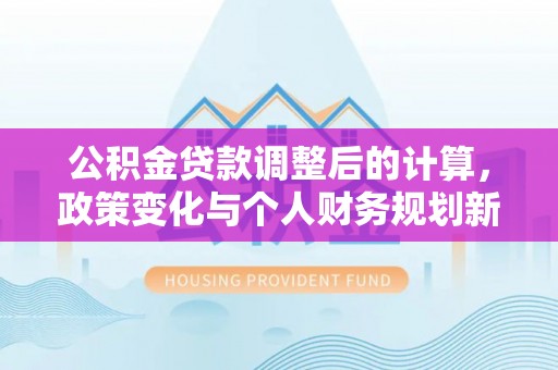 闽侯公积金贷款调整后的计算，政策变化与个人财务规划新思路