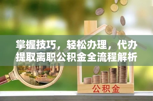 闽侯掌握技巧，轻松办理，代办提取离职公积金全流程解析