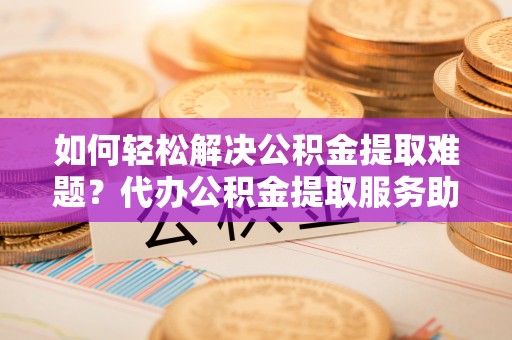 闽侯如何轻松解决公积金提取难题？代办公积金提取服务助您一臂之力