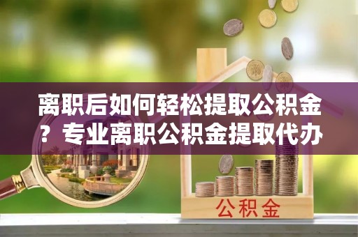 闽侯离职后如何轻松提取公积金？专业离职公积金提取代办服务指南