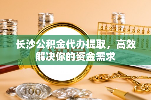 闽侯长沙公积金代办提取，高效解决你的资金需求