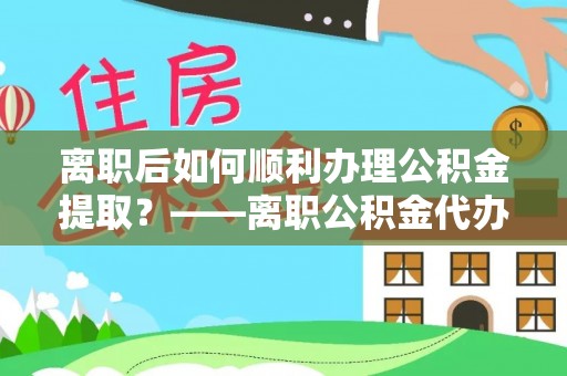 闽侯离职后如何顺利办理公积金提取？——离职公积金代办提取全攻略