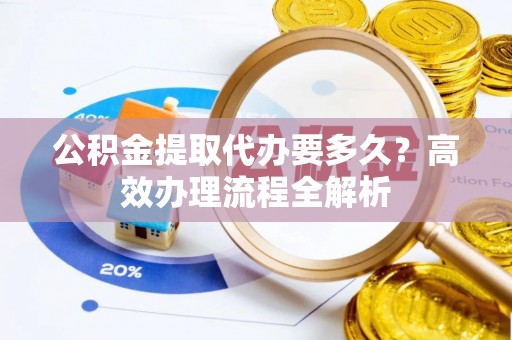 闽侯公积金提取代办要多久？高效办理流程全解析