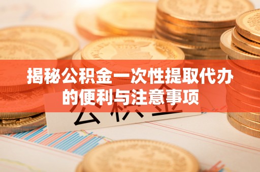 闽侯揭秘公积金一次性提取代办的便利与注意事项