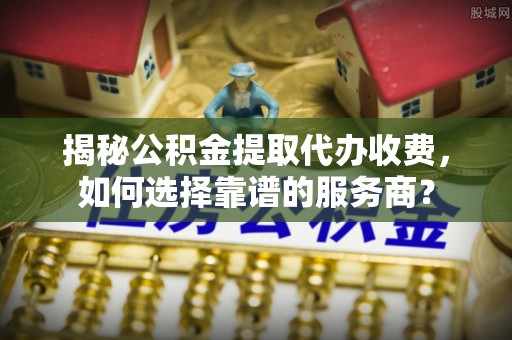 闽侯揭秘公积金提取代办收费，如何选择靠谱的服务商？