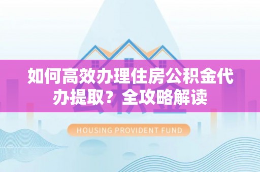 闽侯如何高效办理住房公积金代办提取？全攻略解读