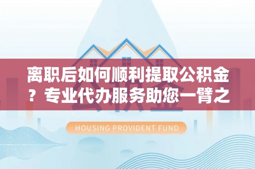 闽侯离职后如何顺利提取公积金？专业代办服务助您一臂之力