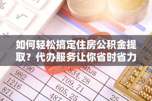 闽侯如何轻松搞定住房公积金提取？代办服务让你省时省力