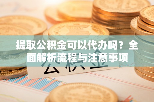 闽侯提取公积金可以代办吗？全面解析流程与注意事项