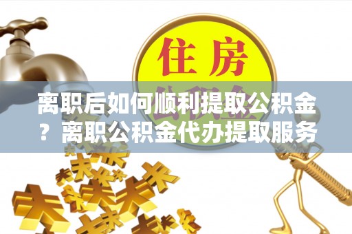 闽侯离职后如何顺利提取公积金？离职公积金代办提取服务助力无忧办理