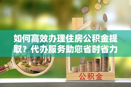 闽侯如何高效办理住房公积金提取？代办服务助您省时省力