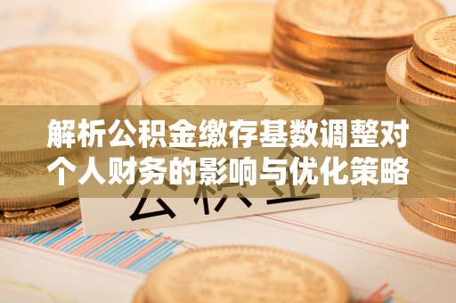闽侯解析公积金缴存基数调整对个人财务的影响与优化策略