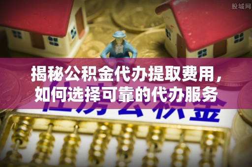 闽侯揭秘公积金代办提取费用，如何选择可靠的代办服务