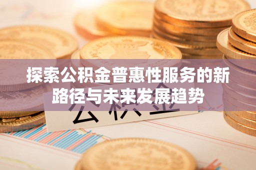 闽侯探索公积金普惠性服务的新路径与未来发展趋势