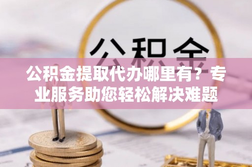 闽侯公积金提取代办哪里有？专业服务助您轻松解决难题