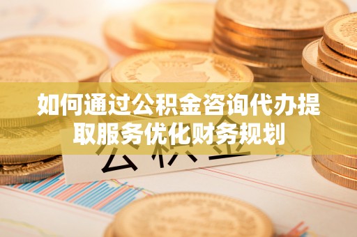 闽侯如何通过公积金咨询代办提取服务优化财务规划