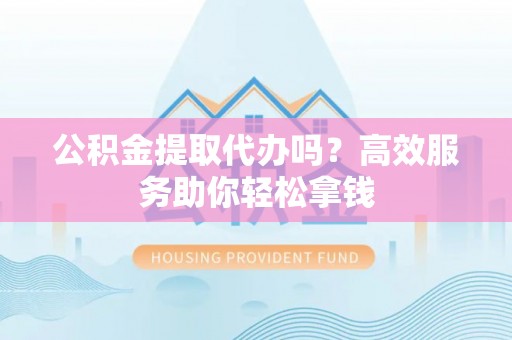 闽侯公积金提取代办吗？高效服务助你轻松拿钱