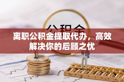 闽侯离职公积金提取代办，高效解决你的后顾之忧