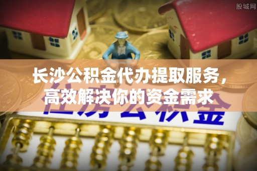 闽侯长沙公积金代办提取服务，高效解决你的资金需求