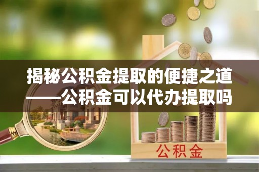 闽侯揭秘公积金提取的便捷之道——公积金可以代办提取吗？