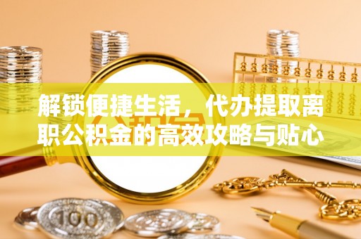闽侯解锁便捷生活，代办提取离职公积金的高效攻略与贴心建议