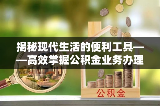 闽侯揭秘现代生活的便利工具——高效掌握公积金业务办理流程的关键步骤