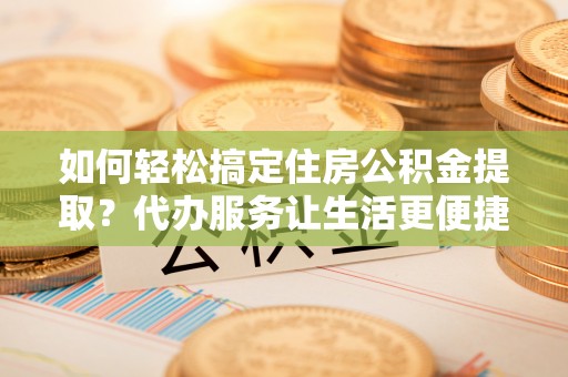 闽侯如何轻松搞定住房公积金提取？代办服务让生活更便捷